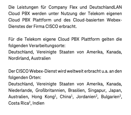 Die Leistungen für Company Flex und DeutschlandLAN Cloud PBX werden unter Nutzung der Telekom eigenen Cloud PBX Plattform und des Cloud-basierten Webex- Dienstes der Firma CISCO erbracht.
Für die Telekom eigene Cloud PBX Plattform gelten die folgenden Verarbeitungsorte:
Deutschland, Vereinigte Staaten von Amerika, Kanada, Nordirland, Australien

Der CISCO Webex-Dienst wird weltweit erbracht u.a. an den folgenden Orten:
Deutschland, Vereinigte Staaten von Amerika, Kanada, Niederlande, Großbritannien, Brasilien, Singapur, Japan, Australien, Hong Kong1, China1, Jordanien2, Bulgarien2, Costa Rica2, Indien