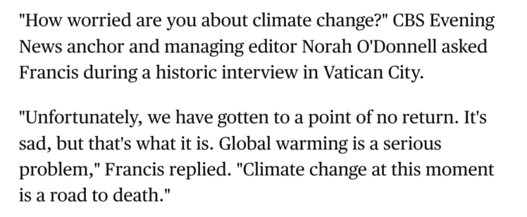 Screenshot mit Text:

»"How worried are you about climate change?" CBS Evening News anchor and managing editor Norah O'Donnell asked Francis during a historic interview in Vatican City.

"Unfortunately, we have gotten to a point of no return. It's sad, but that's what it is. Global warming is a serious problem," Francis replied. "Climate change at this moment is a road to death."«