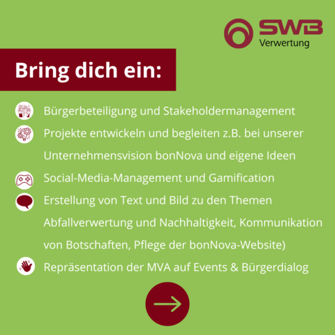 Bring dich ein:
Bürgerbeteiligung und Stakeholdermanagement
Projekte entwickeln und begleiten z.B. bei unserer Unternehmensvision bonNova und eigene Ideen
Social-Media-Management und Gamification
Erstellung von Text und Bild zu den Themen Abfallverwertung und Nachhaltigkeit, Kommunikation von Botschaften, Pflege der bonNova-Website) 
Repräsentation der MVA auf Events & Bürgerdialog