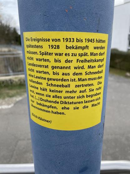Die Ereignisse von 1933 bis 1945 hätten spatestens 1928 bekämpft werden müssen. Später war es zu spät. Man darf nicht warten, bis der Freiheitskampf Landesverrat genannt wird. Man darf nicht warten, bis aus dem Schneeball eine Lawine geworden ist. Man muss den rollenden Schneeball zertreten. Lawine hält keiner mehr auf. Sie ruht erst, wenn sie alles unter sich begraben hat. ...] Drohende Diktaturen lassen sich nur bekämpfen, ehe sie die Macht übernommen haben.(Erich Kästner)