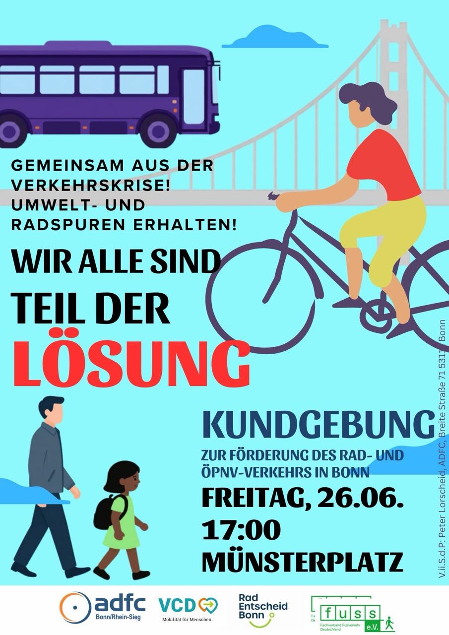 GEMEINSAM AUS DER VERKEHRSKRISE! UMWELT- UND RADSPUREN ERHALTEN! WIR ALLE SIND TEIL DER LÖSUNG KUNDGEBUNG ZUR FÖRDERUNG DES RAD- UND ÖPNV-VERKEHRS IN BONN FREITAG, 26.06. 17:00 MÜNSTERPLATZ adfc VCDE Bonn/Rhein-Sieg Mobilität für Menschen. Rad Entscheid Bonn o fuss e.V. Bonn V.ii.S.d.P: Peter Lorscheid,