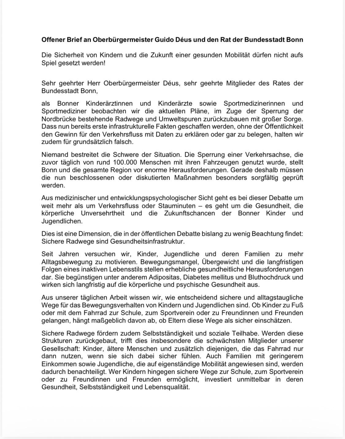 Offener Brief an Oberbürgermeister Guido Déus und den Rat der Bundesstadt Bonn
Die Sicherheit von Kindern und die Zukunft einer gesunden Mobilität dürfen nicht aufs
Spiel gesetzt werden!
Sehr geehrter Herr Oberbürgermeister Déus, sehr geehrte Mitglieder des Rates der
Bundesstadt Bonn,
als Bonner Kinderärztinnen und Kinderärzte sowie Sportmedizinerinnen und
Sportmediziner beobachten wir die aktuellen Pläne, im Zuge der Sperrung der
Nordbrücke bestehende Radwege und Umweltspuren zurückzubauen mit großer Sorge.
Dass nun bereits erste infrastrukturelle Fakten geschaffen werden, ohne der Öffentlichkeit
den Gewinn für den Verkehrsfluss mit Daten zu erklären oder gar zu belegen, halten wir
zudem für grundsätzlich falsch.
Niemand bestreitet die Schwere der Situation. Die Sperrung einer Verkehrsachse, die
zuvor täglich von rund 100.000 Menschen mit ihren Fahrzeugen genutzt wurde, stellt
Bonn und die gesamte Region vor enorme Herausforderungen. Gerade deshalb müssen
die nun beschlossenen oder diskutierten Maßnahmen besonders sorgfältig geprüft
werden.
Aus medizinischer und entwicklungspsychologischer Sicht geht es bei dieser Debatte um
weit mehr als um Verkehrsfluss oder Stauminuten – es geht um die Gesundheit, die
körperliche Unversehrtheit und die Zukunftschancen der Bonner Kinder und
Jugendlichen.
Dies ist eine Dimension, die in der öffentlichen Debatte bislang zu wenig Beachtung findet:
Sichere Radwege sind Gesundheitsinfrastruktur.
Seit Jahren versuchen wir, Kinder, Jugendliche und deren Familien zu mehr
Alltagsbewegung zu motivieren. Bewegungsmangel, Übergewicht und die langfristigen
Folgen eines inaktiven Lebensstils stellen erhebliche gesundheitliche Herausforderungen
dar. Sie begünstigen unter anderem Adipositas, Diabetes mellitus und Bluthochdruck und
wirken sich langfristig auf die körperliche und psychische Gesundheit aus.
Aus unserer täglichen Arbeit wissen wir, wie entscheidend sichere und alltagstaugliche
Wege für das Bewegungsverhalten von Kindern und Jugendlichen sind. Ob Kinder zu Fuß
oder mit dem Fahrrad zur Schule, zum Sportverein oder zu Freundinnen und Freunden
gelangen, hängt maßgeblich davon ab, ob Eltern diese Wege als sicher einschätzen.
Sichere Radwege fördern zudem Selbstständigkeit und soziale Teilhabe. Werden diese
Strukturen zurückgebaut, trifft dies insbesondere die schwächsten Mitglieder unserer
Gesellschaft: Kinder, ältere Menschen und zusätzlich diejenigen, die das Fahrrad nur
dann nutzen, wenn sie sich dabei sicher fühlen. Auch Familien mit geringerem
Einkommen sowie Jugendliche, die auf eigenständige Mobilität angewiesen sind, werden
dadurch benachteiligt. Wer Kindern hingegen sichere Wege zur Schule, zum Sportverein
oder zu Freundinnen und Freunden ermöglicht, investiert unmittelbar in deren
Gesundheit, Selbstständigkeit und Lebensqualität