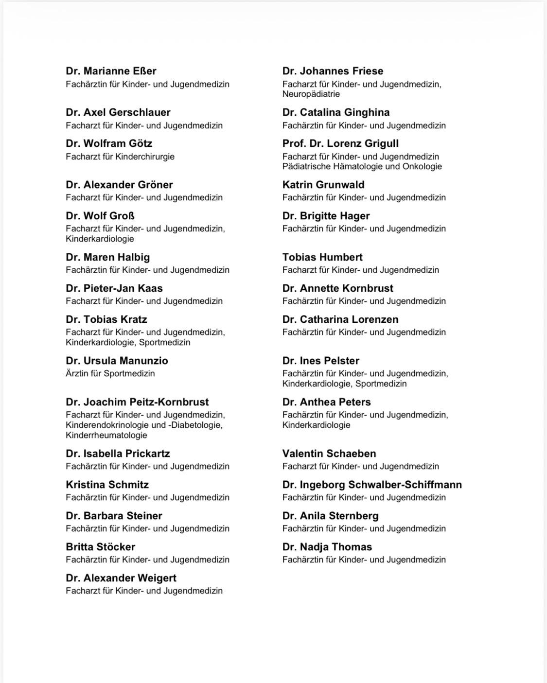 Dr. Marianne Eßer
Fachärztin für Kinder- und Jugendmedizin
Dr. Axel Gerschlauer
Facharzt für Kinder- und Jugendmedizin
Dr. Wolfram Götz
Facharzt für Kinderchirurgie
Dr. Alexander Gröner
Facharzt für Kinder- und Jugendmedizin
Dr. Wolf Groß
Facharzt für Kinder- und Jugendmedizin,
Kinderkardiologie
Dr. Maren Halbig
Fachärztin für Kinder- und Jugendmedizin
Dr. Pieter-Jan Kaas
Facharzt für Kinder- und Jugendmedizin
Dr. Tobias Kratz
Facharzt für Kinder- und Jugendmedizin,
Kinderkardiologie, Sportmedizin
Dr. Ursula Manunzio
Ärztin für Sportmedizin
Dr. Joachim Peitz-Kornbrust
Facharzt für Kinder- und Jugendmedizin,
Kinderendokrinologie und -Diabetologie,
Kinderrheumatologie
Dr. Isabella Prickartz
Fachärztin für Kinder- und Jugendmedizin
Kristina Schmitz
Fachärztin für Kinder- und Jugendmedizin
Dr. Barbara Steiner
Fachärztin für Kinder- und Jugendmedizin
Britta Stöcker
Fachärztin für Kinder- und Jugendmedizin
Dr. Alexander Weigert
Facharzt für Kinder- und Jugendmedizin
Dr. Johannes Friese
Facharzt für Kinder- und Jugendmedizin,
Neuropädiatrie
Dr. Catalina Ginghina
Fachärztin für Kinder- und Jugendmedizin
Prof. Dr. Lorenz Grigull
Facharzt für Kinder- und Jugendmedizin
Pädiatrische Hämatologie und Onkologie
Katrin Grunwald
Fachärztin für Kinder- und Jugendmedizin
Dr. Brigitte Hager
Fachärztin für Kinder- und Jugendmedizin
Tobias Humbert
Facharzt für Kinder- und Jugendmedizin
Dr. Annette Kornbrust
Fachärztin für Kinder- und Jugendmedizin
Dr. Catharina Lorenzen
Fachärztin für Kinder- und Jugendmedizin
Dr. Ines Pelster
Fachärztin für Kinder- und Jugendmedizin,
Kinderkardiologie, Sportmedizin
Dr. Anthea Peters
Fachärztin für Kinder- und Jugendmedizin,
Kinderkardiologie
Valentin Schaeben
Facharzt für Kinder- und Jugendmedizin
Dr. Ingeborg Schwalber-Schiffmann
Fachärztin für Kinder- und Jugendmedizin
Dr. Anila Sternberg
Fachärztin für Kinder- und Jugendmedizin
Dr. Nadja Thomas
Fachärztin für Kinder- und Jugendmedizi